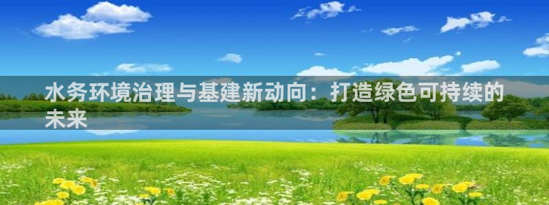 凯发国际官方网站|水务环境治理与基建新动向：打造绿色可持续的
未来